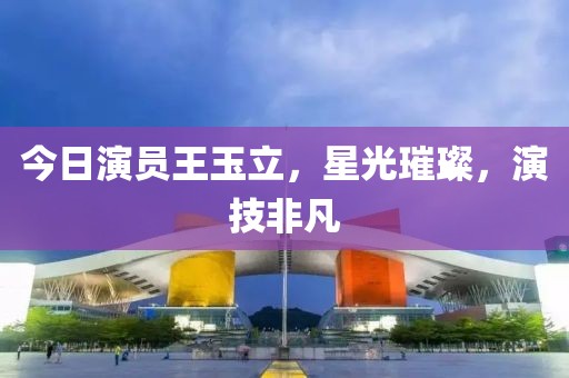 今日演员王玉立，星光璀璨，演技非凡