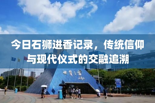 今日石狮进香记录，传统信仰与现代仪式的交融追溯