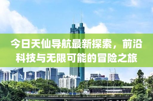 今日天仙导航最新探索，前沿科技与无限可能的冒险之旅