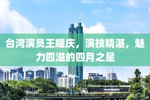台湾演员王耀庆，演技精湛，魅力四溢的四月之星