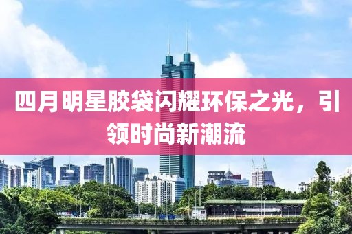 四月明星胶袋闪耀环保之光，引领时尚新潮流