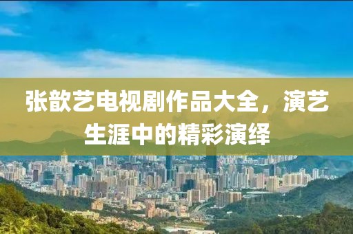 张歆艺电视剧作品大全，演艺生涯中的精彩演绎