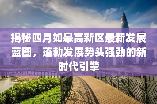 揭秘四月如皋高新区最新发展蓝图，蓬勃发展势头强劲的新时代引擎