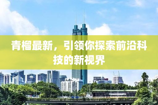 青榴最新，引领你探索前沿科技的新视界