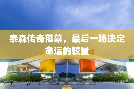 泰森传奇落幕，最后一场决定命运的较量