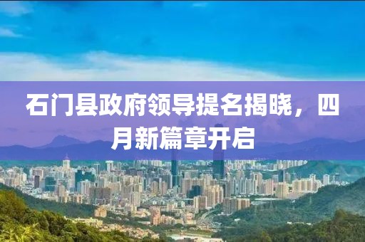 石门县政府领导提名揭晓，四月新篇章开启