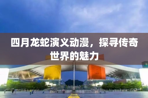 四月龙蛇演义动漫，探寻传奇世界的魅力