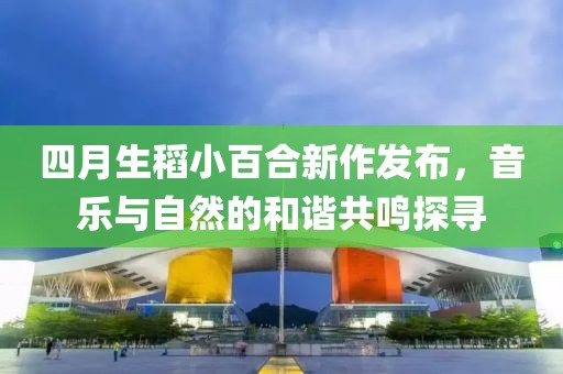 四月生稻小百合新作发布，音乐与自然的和谐共鸣探寻