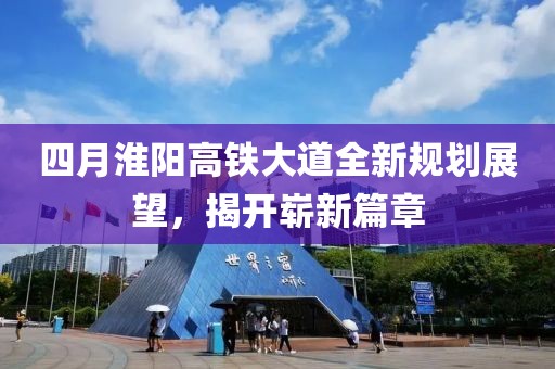 四月淮阳高铁大道全新规划展望，揭开崭新篇章