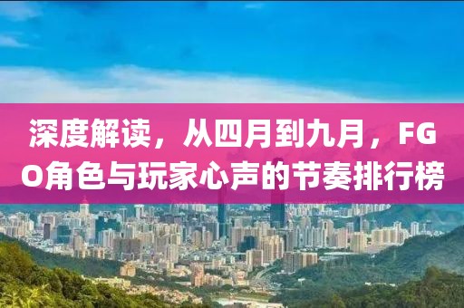 深度解读，从四月到九月，FGO角色与玩家心声的节奏排行榜