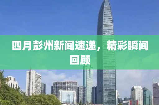 四月彭州新闻速递，精彩瞬间回顾