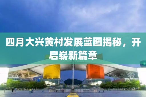 四月大兴黄村发展蓝图揭秘，开启崭新篇章