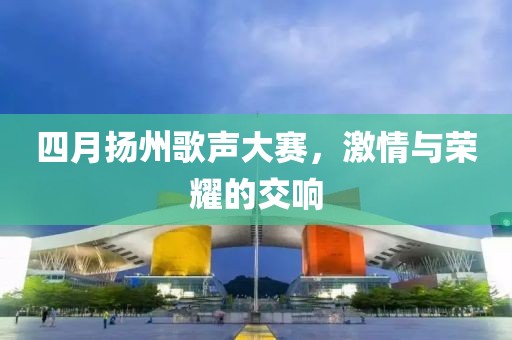 四月扬州歌声大赛，激情与荣耀的交响