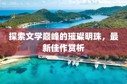 探索文学巅峰的璀璨明珠，最新佳作赏析