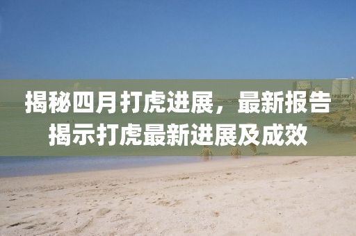 揭秘四月打虎进展，最新报告揭示打虎最新进展及成效