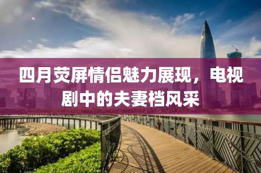 四月荧屏情侣魅力展现，电视剧中的夫妻档风采