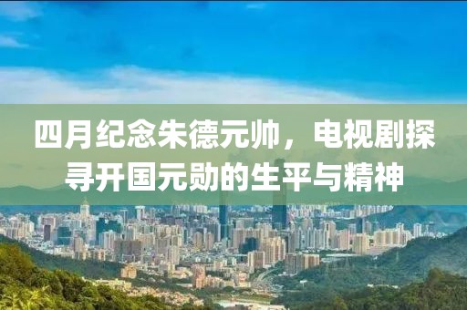 四月纪念朱德元帅，电视剧探寻开国元勋的生平与精神