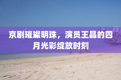 京剧璀璨明珠，演员王晶的四月光彩绽放时刻