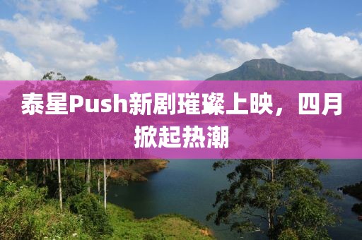 泰星Push新剧璀璨上映，四月掀起热潮