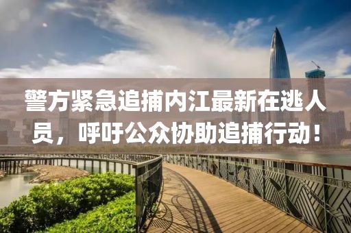 警方紧急追捕内江最新在逃人员，呼吁公众协助追捕行动！