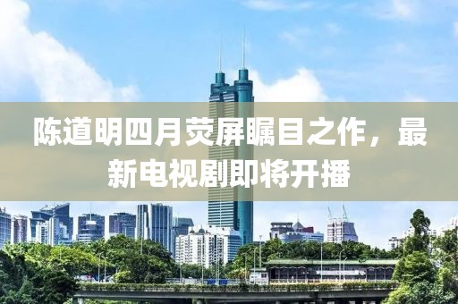 陈道明四月荧屏瞩目之作，最新电视剧即将开播