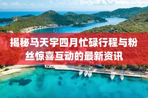 揭秘马天宇四月忙碌行程与粉丝惊喜互动的最新资讯