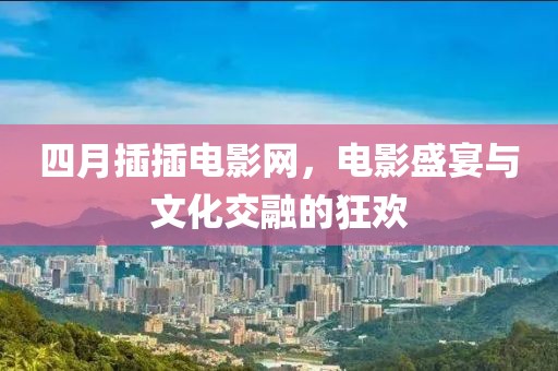 四月插插电影网，电影盛宴与文化交融的狂欢