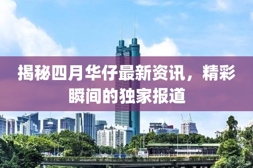 揭秘四月华仔最新资讯，精彩瞬间的独家报道