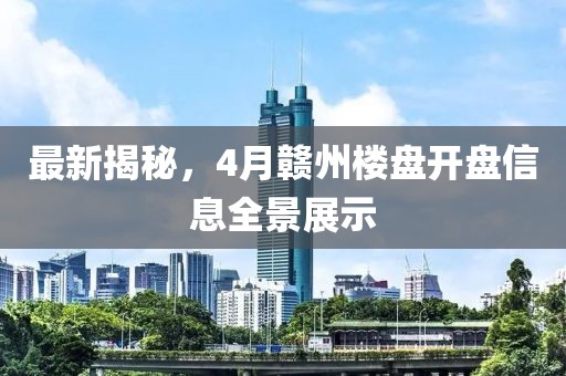 最新揭秘，4月赣州楼盘开盘信息全景展示