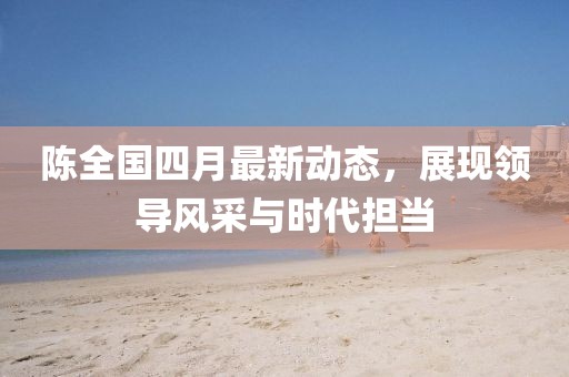 陈全国四月最新动态，展现领导风采与时代担当
