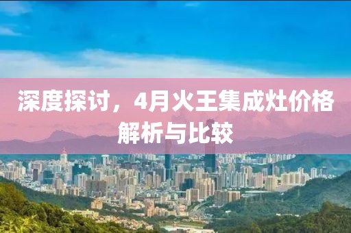 深度探讨，4月火王集成灶价格解析与比较