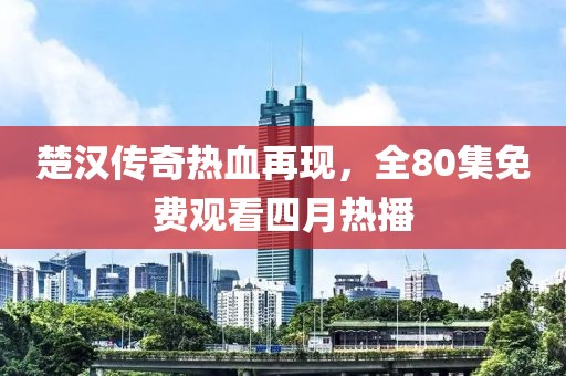 楚汉传奇热血再现，全80集免费观看四月热播
