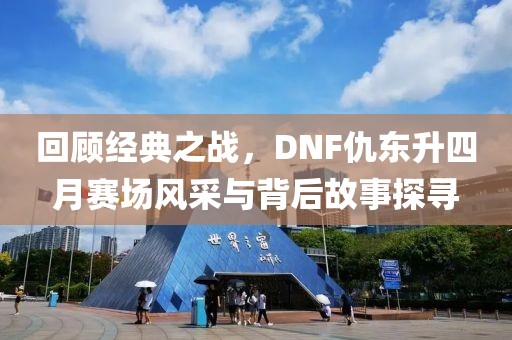 回顾经典之战，DNF仇东升四月赛场风采与背后故事探寻