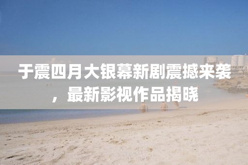 于震四月大银幕新剧震撼来袭，最新影视作品揭晓
