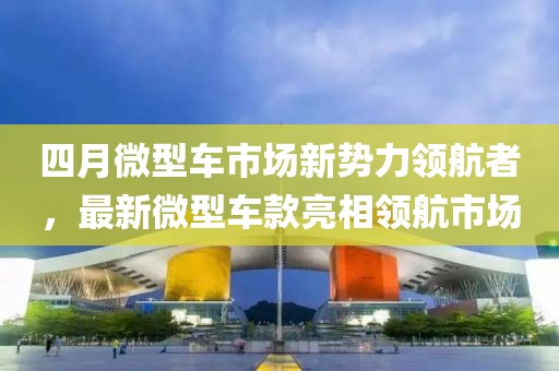 四月微型车市场新势力领航者，最新微型车款亮相领航市场