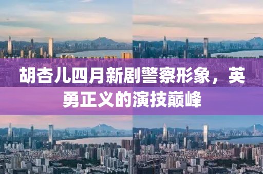 胡杏儿四月新剧警察形象，英勇正义的演技巅峰