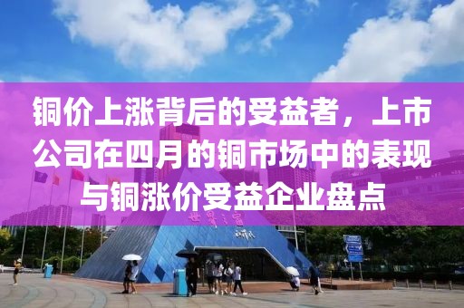 铜价上涨背后的受益者，上市公司在四月的铜市场中的表现与铜涨价受益企业盘点