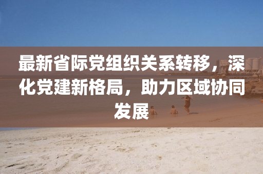 最新省际党组织关系转移，深化党建新格局，助力区域协同发展
