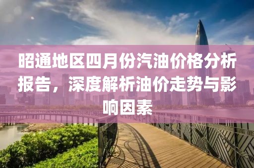 昭通地区四月份汽油价格分析报告，深度解析油价走势与影响因素