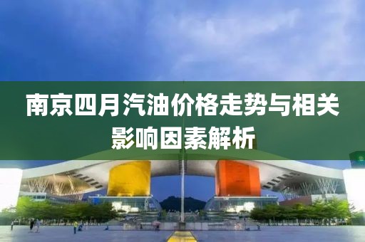 南京四月汽油价格走势与相关影响因素解析
