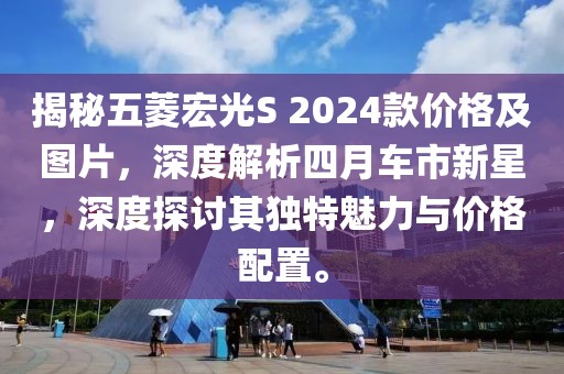 揭秘五菱宏光S 2024款价格及图片，深度解析四月车市新星，深度探讨其独特魅力与价格配置。