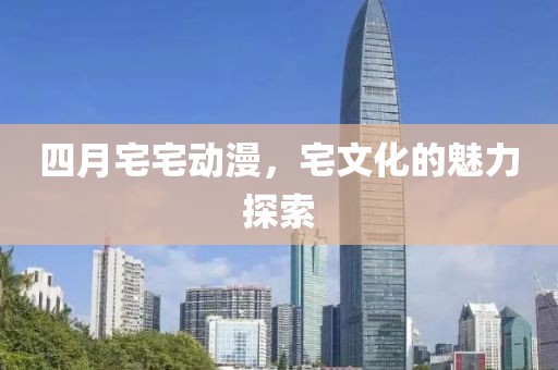 四月宅宅动漫，宅文化的魅力探索