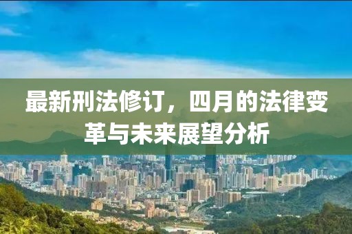 最新刑法修订，四月的法律变革与未来展望分析