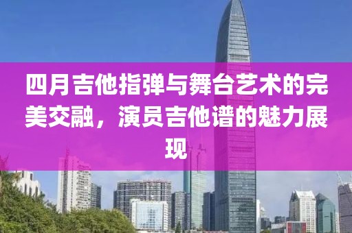 四月吉他指弹与舞台艺术的完美交融，演员吉他谱的魅力展现