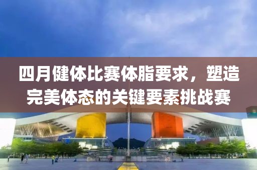 四月健体比赛体脂要求，塑造完美体态的关键要素挑战赛