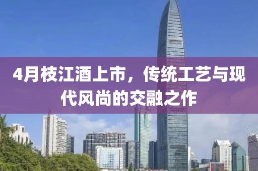 4月枝江酒上市，传统工艺与现代风尚的交融之作