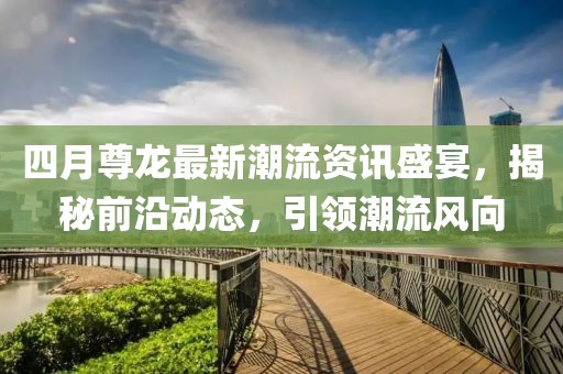 四月尊龙最新潮流资讯盛宴，揭秘前沿动态，引领潮流风向