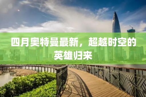 四月奥特曼最新，超越时空的英雄归来