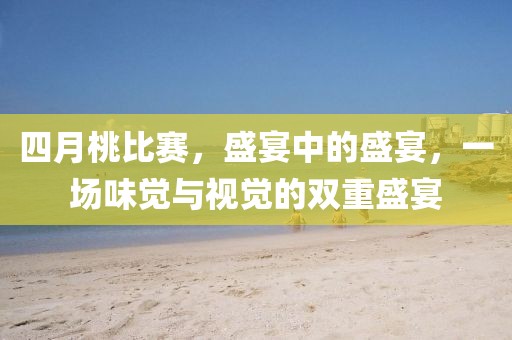 四月桃比赛，盛宴中的盛宴，一场味觉与视觉的双重盛宴