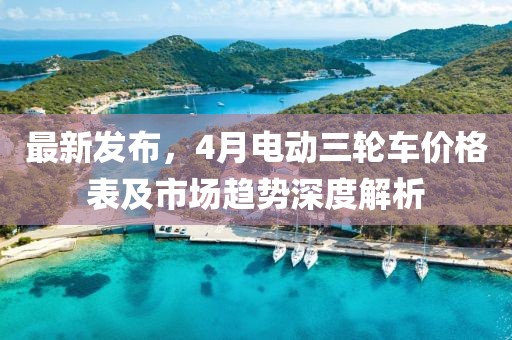 最新发布，4月电动三轮车价格表及市场趋势深度解析